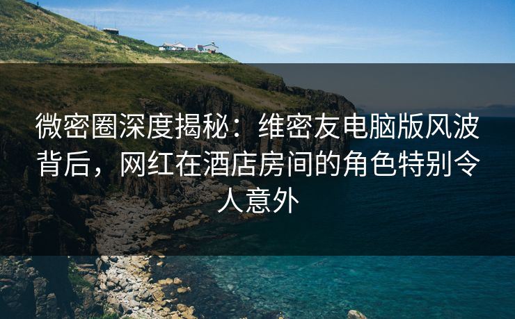 微密圈深度揭秘：维密友电脑版风波背后，网红在酒店房间的角色特别令人意外