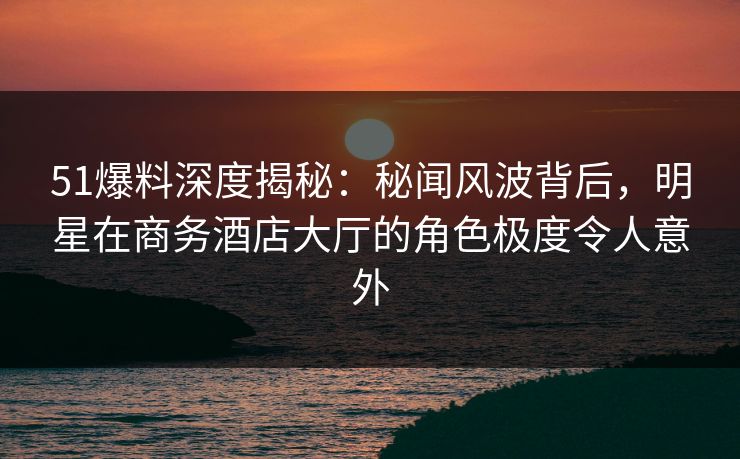 51爆料深度揭秘：秘闻风波背后，明星在商务酒店大厅的角色极度令人意外