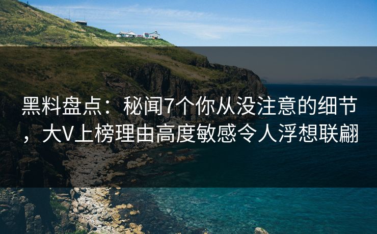黑料盘点：秘闻7个你从没注意的细节，大V上榜理由高度敏感令人浮想联翩