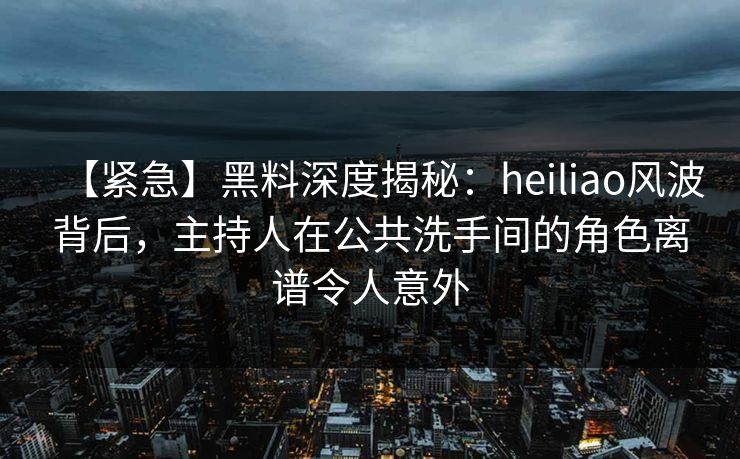 【紧急】黑料深度揭秘：heiliao风波背后，主持人在公共洗手间的角色离谱令人意外