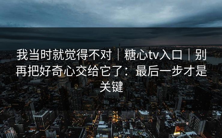 我当时就觉得不对|糖心tv入口|别再把好奇心交给它了:最后一步才是关键 我当时就觉得不对|糖心tv入口|别再把好奇心交给它了:最后一步才是关键