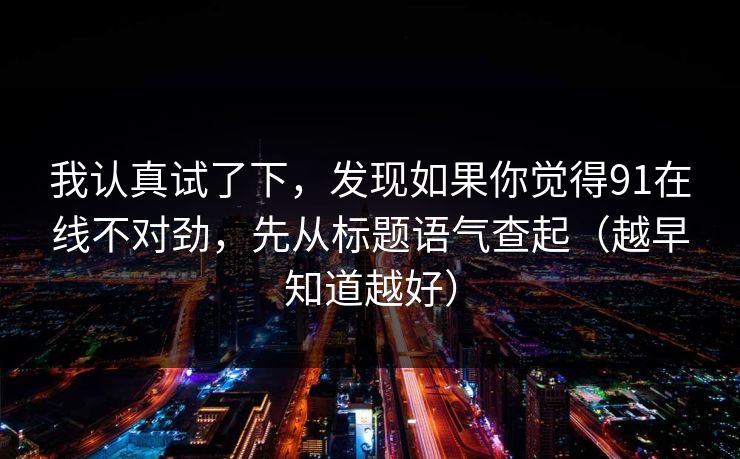 我认真试了下,发现如果你觉得91在线不对劲,先从标题语气查起(越早知道越好) 我认真试了下,发现如果你觉得91在线不对劲,先从标题语气查起(越早知道越好)
