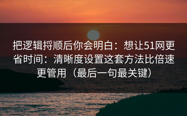 把逻辑捋顺后你会明白:想让51网更省时间:清晰度设置这套方法比倍速更管用(最后一句最关键) 把逻辑捋顺后你会明白:想让51网更省时间:清晰度设置这套方法比倍速更管用(最后一句最关键)