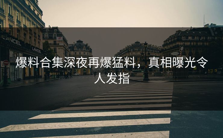 爆料合集深夜再爆猛料，真相曝光令人发指