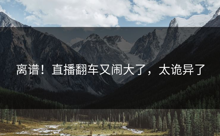 离谱！直播翻车又闹大了，太诡异了