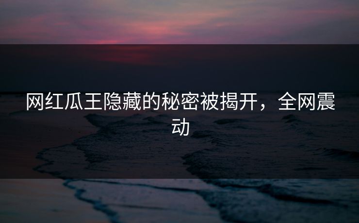 网红瓜王隐藏的秘密被揭开，全网震动