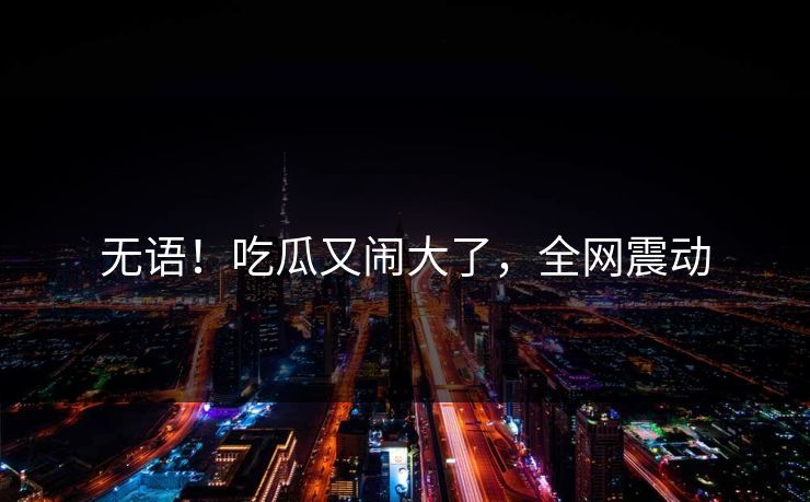 无语！吃瓜又闹大了，全网震动