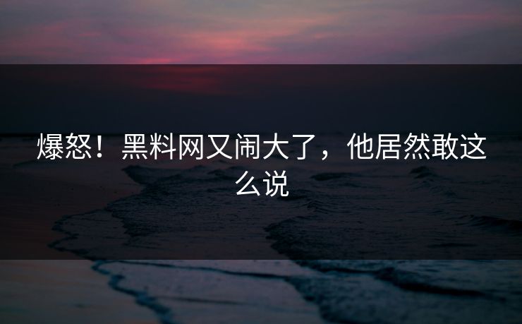 爆怒！黑料网又闹大了，他居然敢这么说