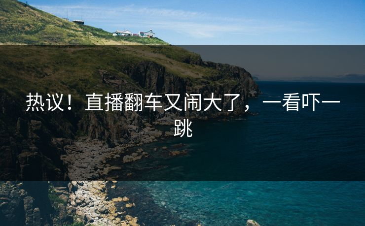 热议！直播翻车又闹大了，一看吓一跳