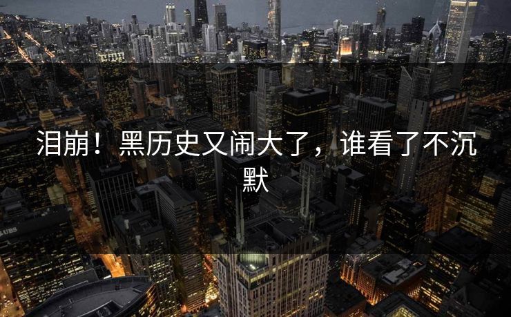 泪崩！黑历史又闹大了，谁看了不沉默