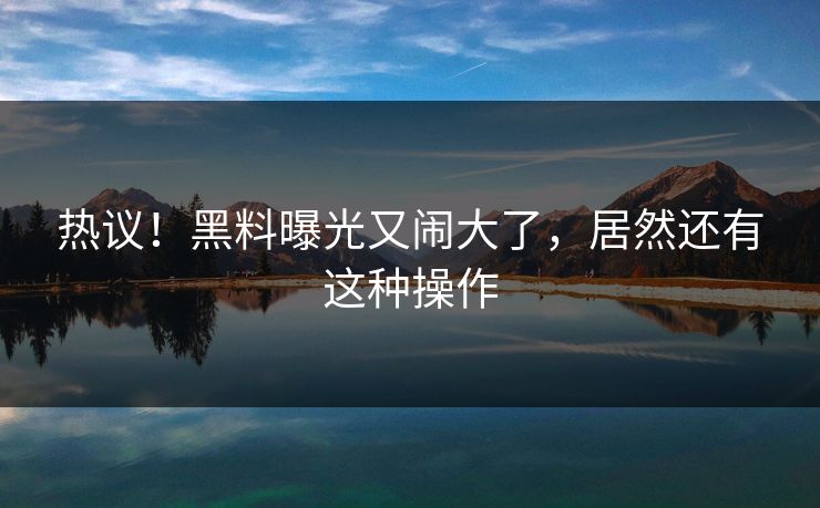 热议！黑料曝光又闹大了，居然还有这种操作