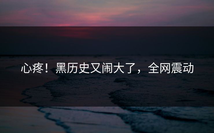 心疼！黑历史又闹大了，全网震动