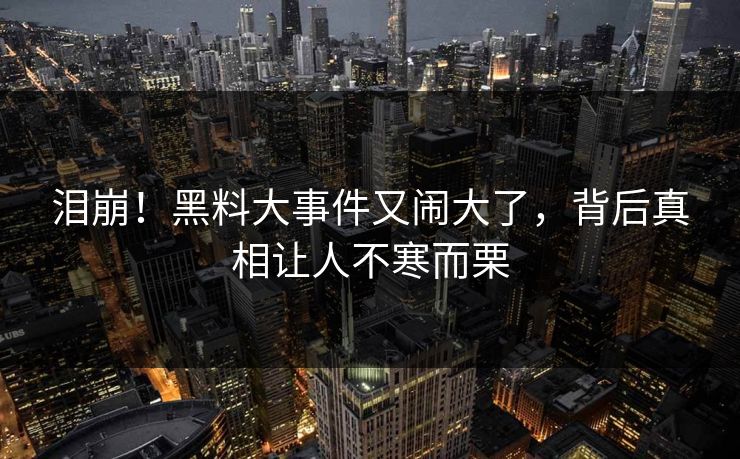 泪崩！黑料大事件又闹大了，背后真相让人不寒而栗