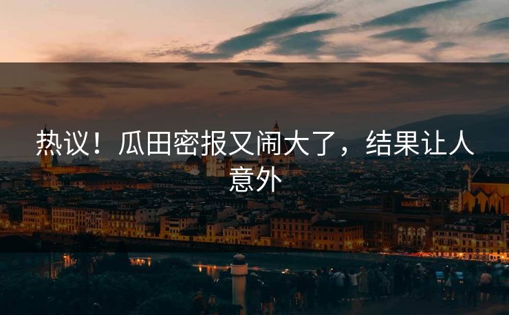 热议！瓜田密报又闹大了，结果让人意外
