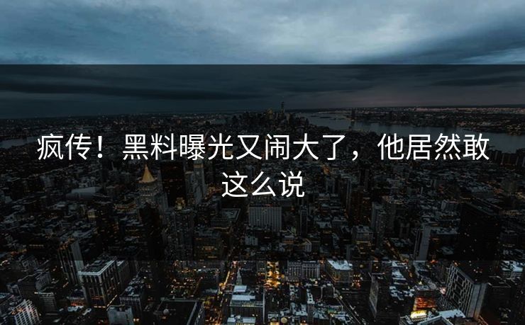 疯传！黑料曝光又闹大了，他居然敢这么说