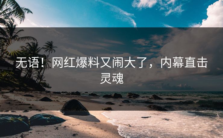 无语！网红爆料又闹大了，内幕直击灵魂