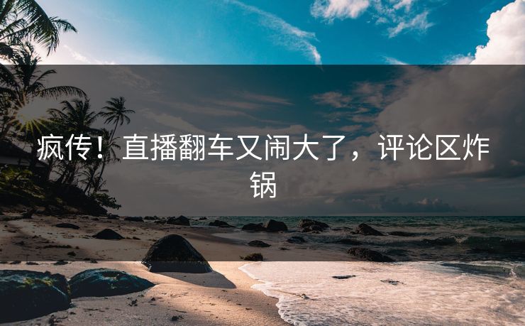 疯传！直播翻车又闹大了，评论区炸锅