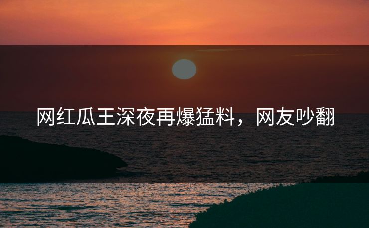 网红瓜王深夜再爆猛料，网友吵翻