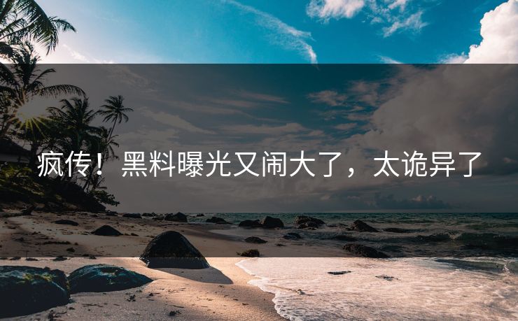 疯传！黑料曝光又闹大了，太诡异了
