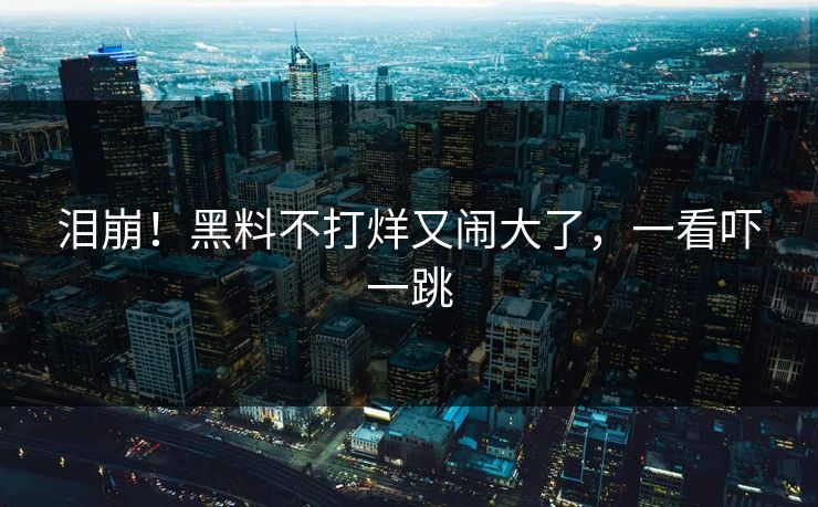 泪崩！黑料不打烊又闹大了，一看吓一跳