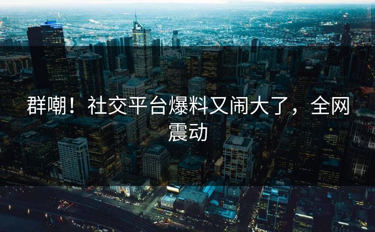 群嘲！社交平台爆料又闹大了，全网震动