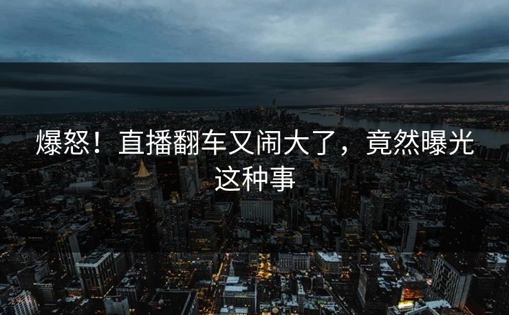 爆怒！直播翻车又闹大了，竟然曝光这种事