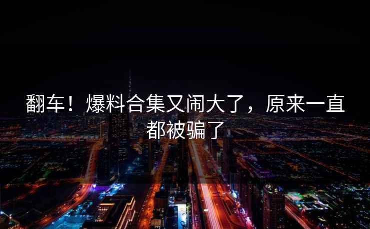 翻车！爆料合集又闹大了，原来一直都被骗了