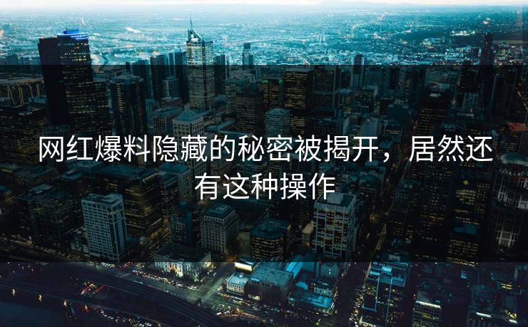 网红爆料隐藏的秘密被揭开，居然还有这种操作