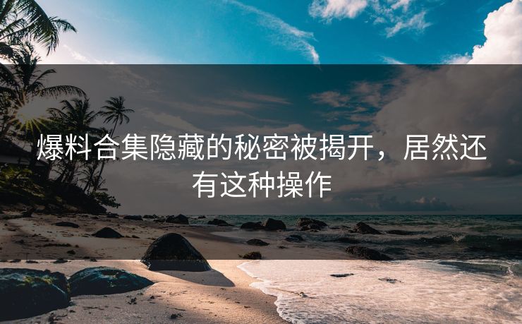 爆料合集隐藏的秘密被揭开，居然还有这种操作