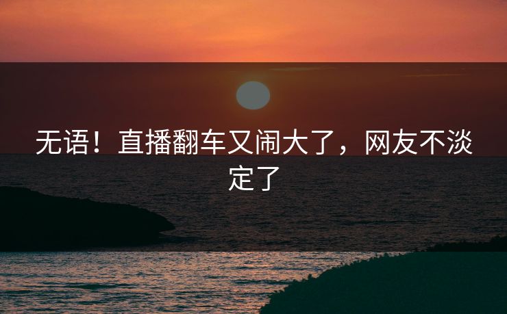无语！直播翻车又闹大了，网友不淡定了