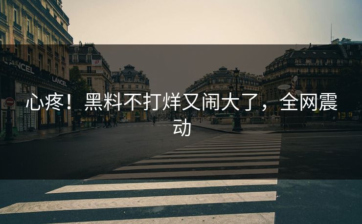 心疼！黑料不打烊又闹大了，全网震动