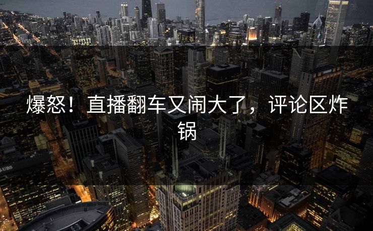 爆怒！直播翻车又闹大了，评论区炸锅