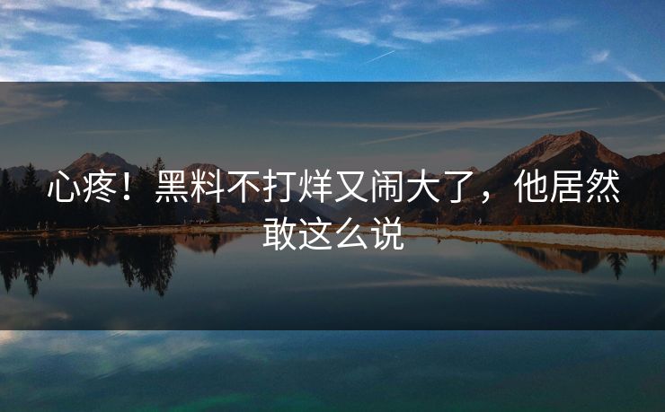 心疼！黑料不打烊又闹大了，他居然敢这么说