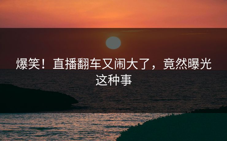 爆笑！直播翻车又闹大了，竟然曝光这种事