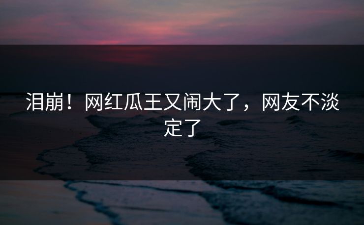 泪崩！网红瓜王又闹大了，网友不淡定了