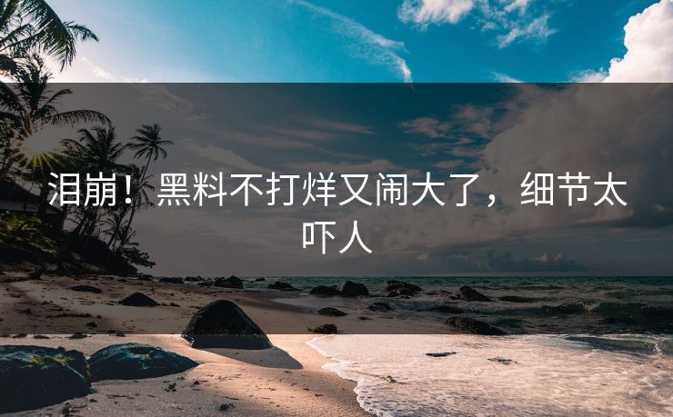 泪崩！黑料不打烊又闹大了，细节太吓人