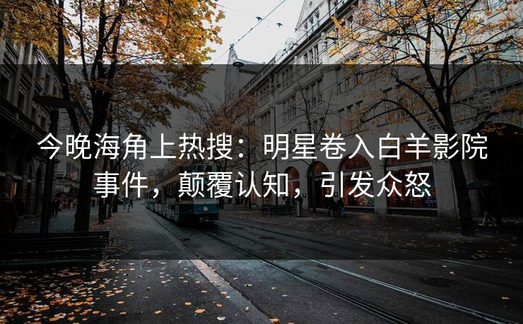 今晚海角上热搜：明星卷入白羊影院事件，颠覆认知，引发众怒