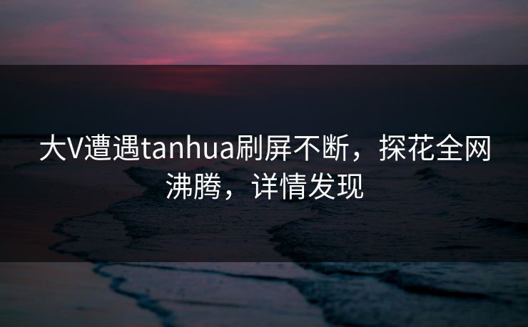 大V遭遇tanhua刷屏不断，探花全网沸腾，详情发现