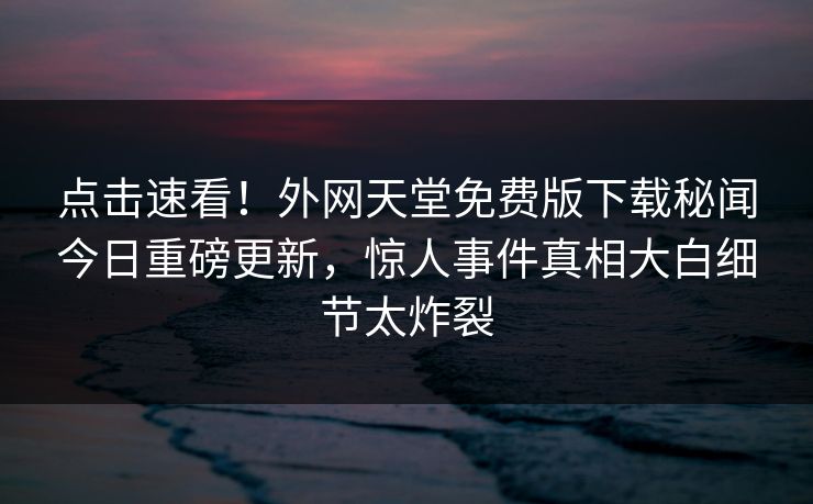 点击速看！外网天堂免费版下载秘闻今日重磅更新，惊人事件真相大白细节太炸裂