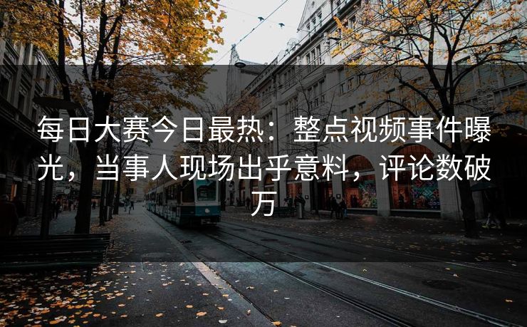 每日大赛今日最热：整点视频事件曝光，当事人现场出乎意料，评论数破万
