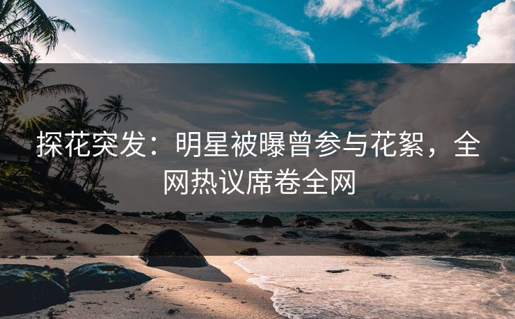探花突发：明星被曝曾参与花絮，全网热议席卷全网