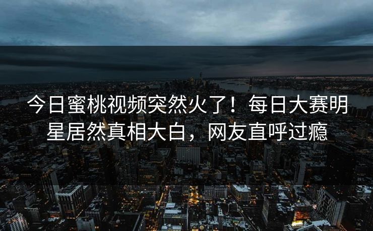 今日蜜桃视频突然火了！每日大赛明星居然真相大白，网友直呼过瘾