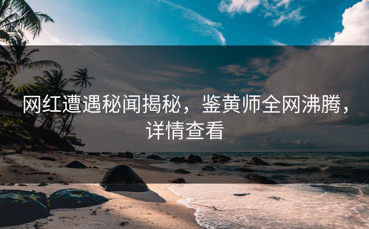 网红遭遇秘闻揭秘，鉴黄师全网沸腾，详情查看