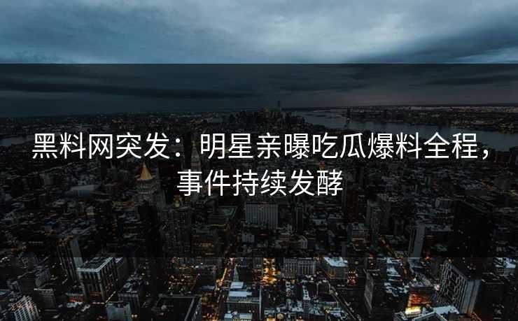 黑料网突发：明星亲曝吃瓜爆料全程，事件持续发酵