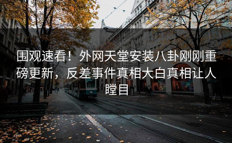 围观速看！外网天堂安装八卦刚刚重磅更新，反差事件真相大白真相让人瞠目
