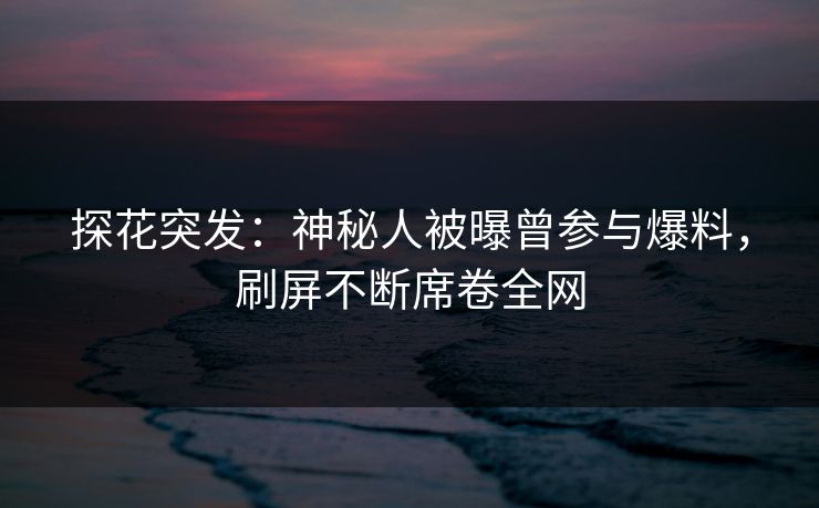 探花突发：神秘人被曝曾参与爆料，刷屏不断席卷全网