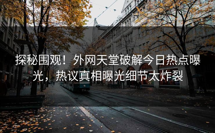探秘围观！外网天堂破解今日热点曝光，热议真相曝光细节太炸裂