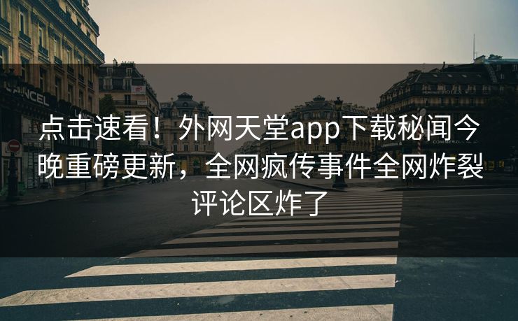 点击速看！外网天堂app下载秘闻今晚重磅更新，全网疯传事件全网炸裂评论区炸了
