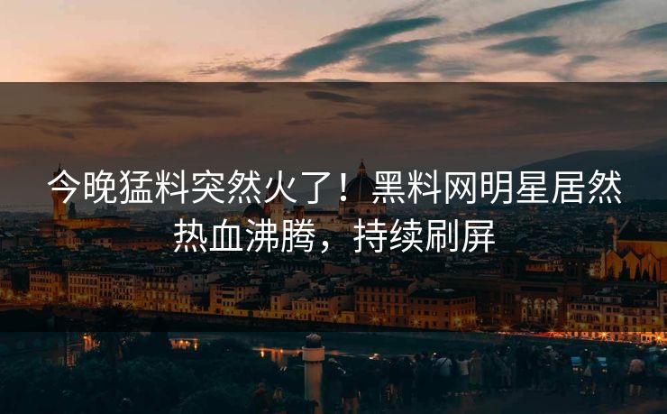 今晚猛料突然火了！黑料网明星居然热血沸腾，持续刷屏