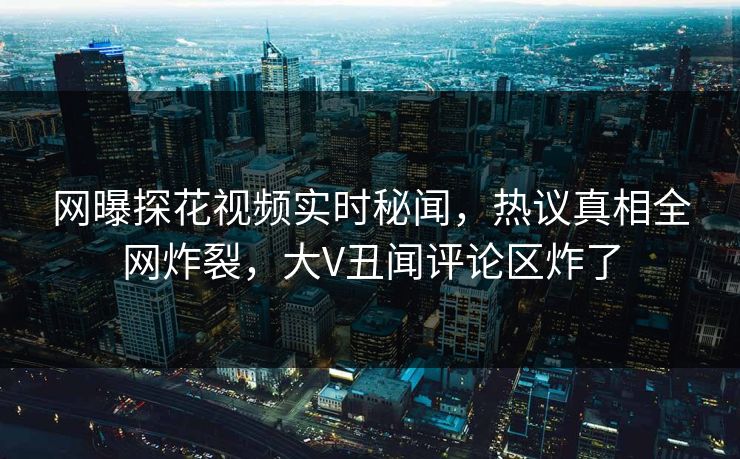 网曝探花视频实时秘闻，热议真相全网炸裂，大V丑闻评论区炸了